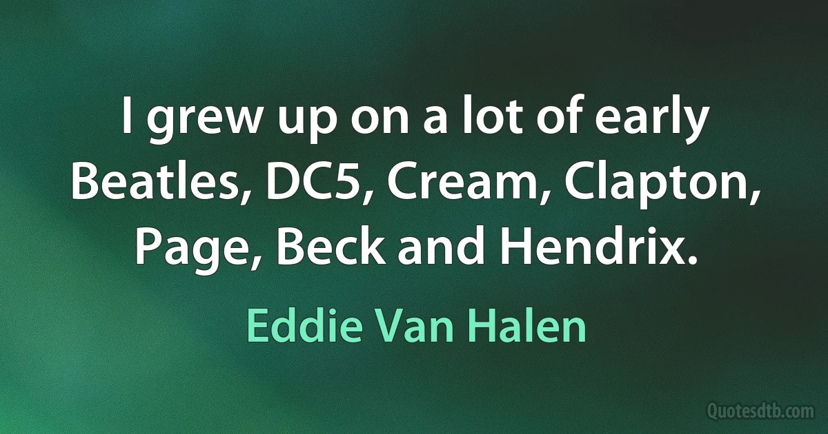 I grew up on a lot of early Beatles, DC5, Cream, Clapton, Page, Beck and Hendrix. (Eddie Van Halen)