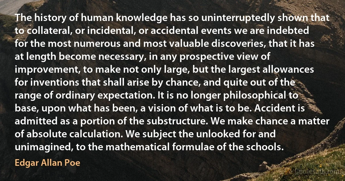 The history of human knowledge has so uninterruptedly shown that to collateral, or incidental, or accidental events we are indebted for the most numerous and most valuable discoveries, that it has at length become necessary, in any prospective view of improvement, to make not only large, but the largest allowances for inventions that shall arise by chance, and quite out of the range of ordinary expectation. It is no longer philosophical to base, upon what has been, a vision of what is to be. Accident is admitted as a portion of the substructure. We make chance a matter of absolute calculation. We subject the unlooked for and unimagined, to the mathematical formulae of the schools. (Edgar Allan Poe)