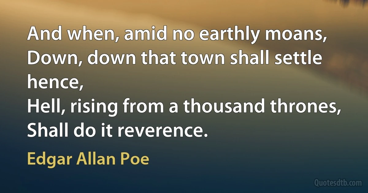 And when, amid no earthly moans,
Down, down that town shall settle hence,
Hell, rising from a thousand thrones,
Shall do it reverence. (Edgar Allan Poe)