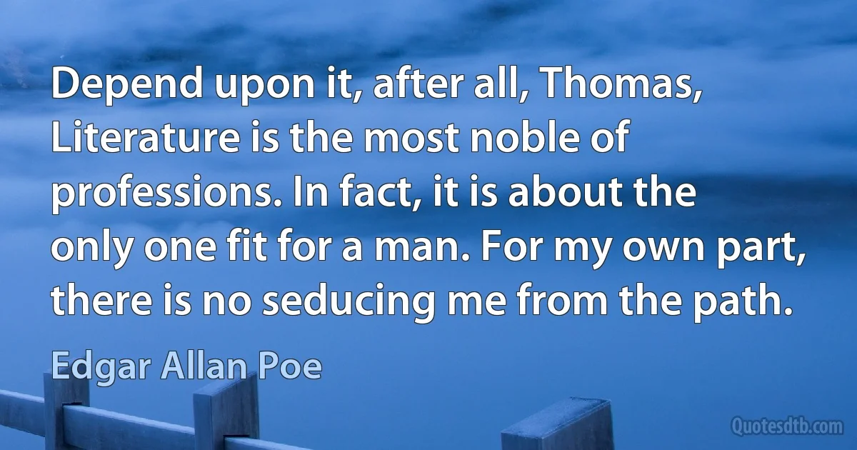 Depend upon it, after all, Thomas, Literature is the most noble of professions. In fact, it is about the only one fit for a man. For my own part, there is no seducing me from the path. (Edgar Allan Poe)