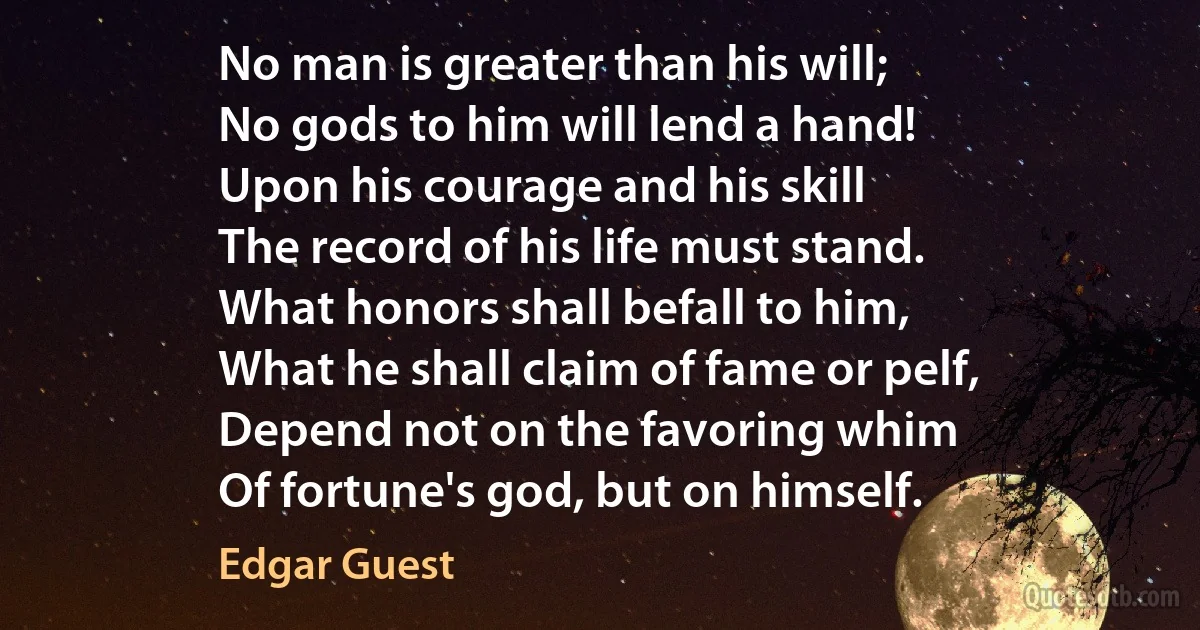 No man is greater than his will;
No gods to him will lend a hand!
Upon his courage and his skill
The record of his life must stand.
What honors shall befall to him,
What he shall claim of fame or pelf,
Depend not on the favoring whim
Of fortune's god, but on himself. (Edgar Guest)