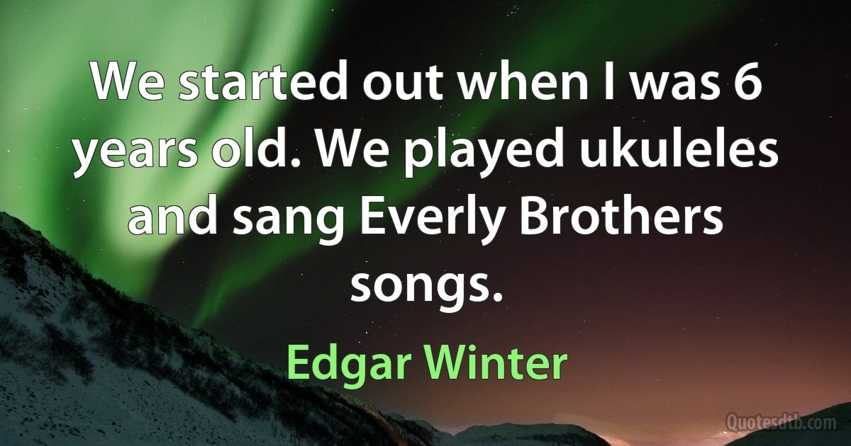 We started out when I was 6 years old. We played ukuleles and sang Everly Brothers songs. (Edgar Winter)