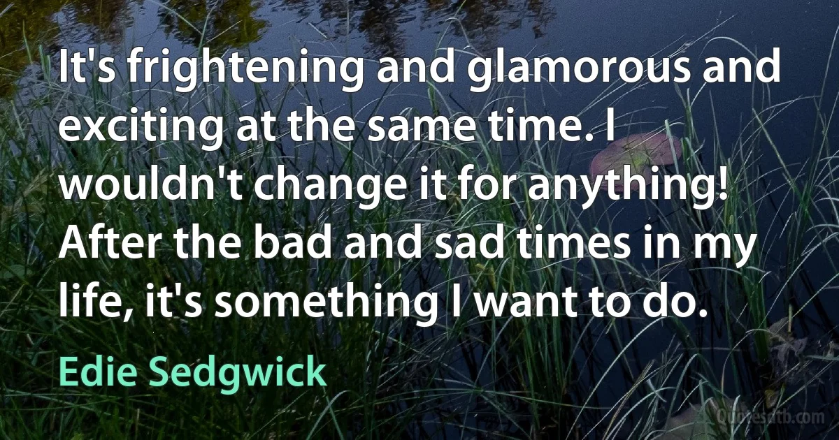 It's frightening and glamorous and exciting at the same time. I wouldn't change it for anything! After the bad and sad times in my life, it's something I want to do. (Edie Sedgwick)