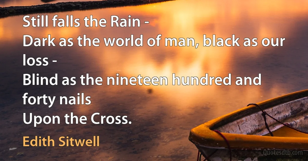 Still falls the Rain -
Dark as the world of man, black as our loss -
Blind as the nineteen hundred and forty nails
Upon the Cross. (Edith Sitwell)