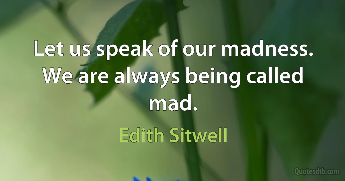 Let us speak of our madness. We are always being called mad. (Edith Sitwell)