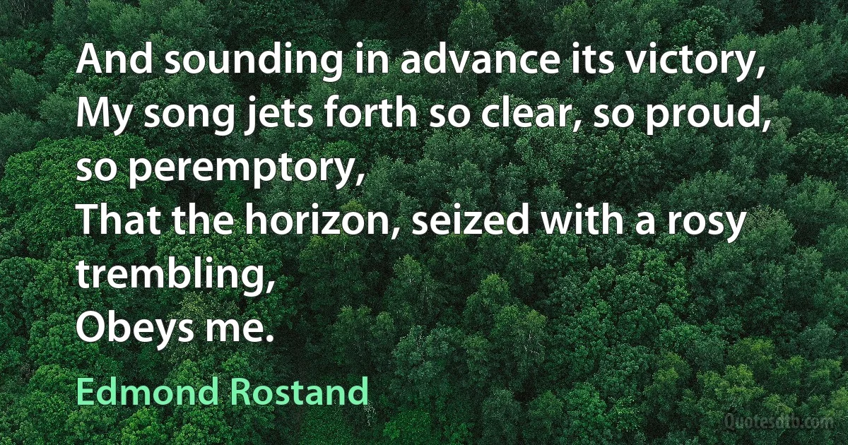 And sounding in advance its victory,
My song jets forth so clear, so proud, so peremptory,
That the horizon, seized with a rosy trembling,
Obeys me. (Edmond Rostand)