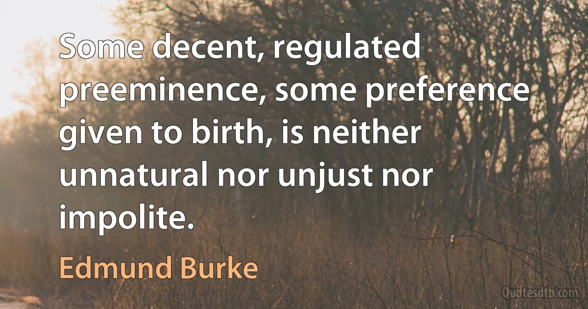 Some decent, regulated preeminence, some preference given to birth, is neither unnatural nor unjust nor impolite. (Edmund Burke)