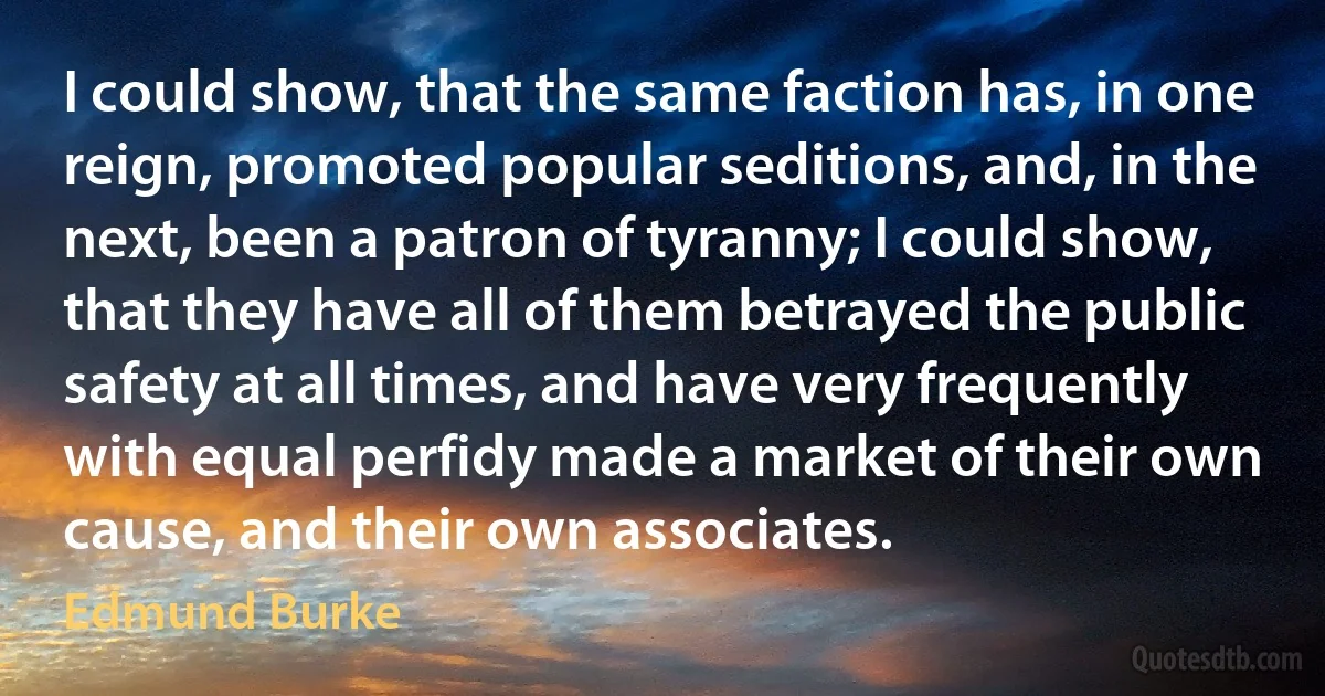 I could show, that the same faction has, in one reign, promoted popular seditions, and, in the next, been a patron of tyranny; I could show, that they have all of them betrayed the public safety at all times, and have very frequently with equal perfidy made a market of their own cause, and their own associates. (Edmund Burke)