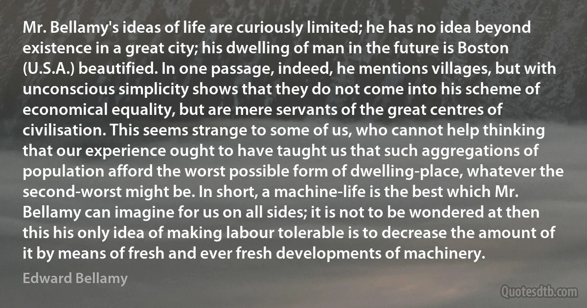 Mr. Bellamy's ideas of life are curiously limited; he has no idea beyond existence in a great city; his dwelling of man in the future is Boston (U.S.A.) beautified. In one passage, indeed, he mentions villages, but with unconscious simplicity shows that they do not come into his scheme of economical equality, but are mere servants of the great centres of civilisation. This seems strange to some of us, who cannot help thinking that our experience ought to have taught us that such aggregations of population afford the worst possible form of dwelling-place, whatever the second-worst might be. In short, a machine-life is the best which Mr. Bellamy can imagine for us on all sides; it is not to be wondered at then this his only idea of making labour tolerable is to decrease the amount of it by means of fresh and ever fresh developments of machinery. (Edward Bellamy)