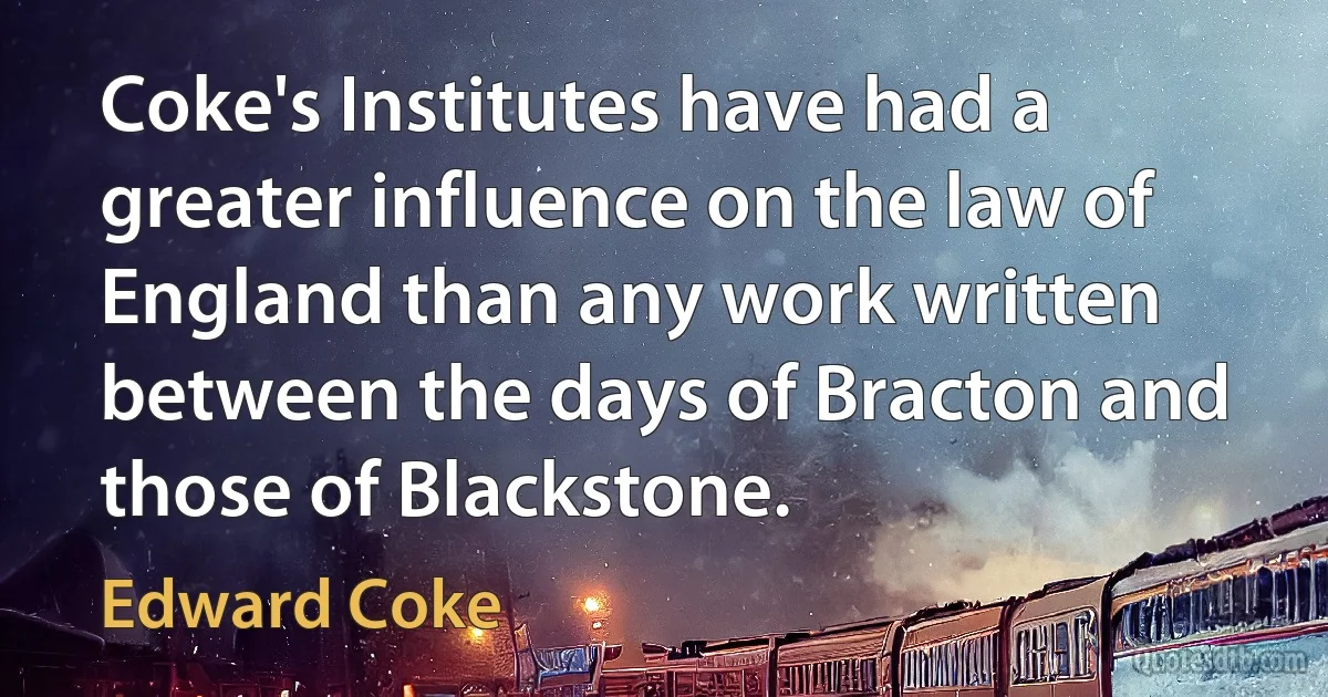 Coke's Institutes have had a greater influence on the law of England than any work written between the days of Bracton and those of Blackstone. (Edward Coke)