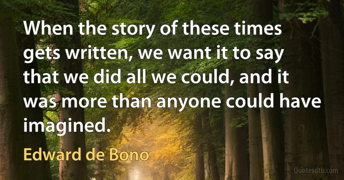 When the story of these times gets written, we want it to say that we did all we could, and it was more than anyone could have imagined. (Edward de Bono)