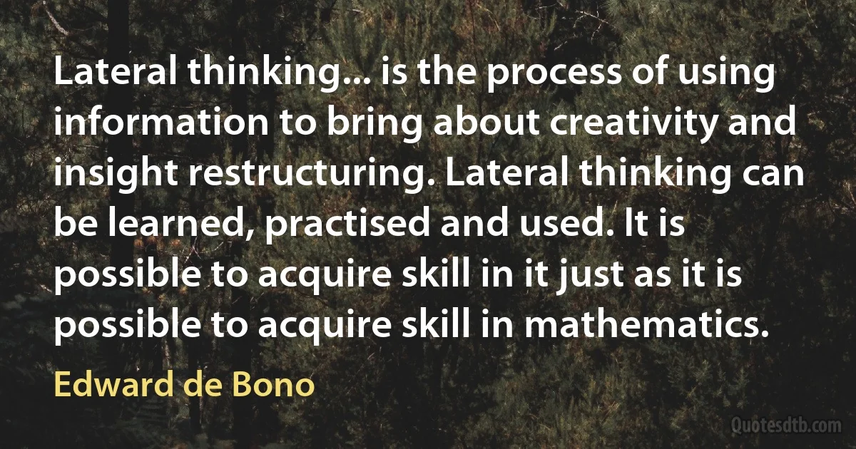 Lateral thinking... is the process of using information to bring about creativity and insight restructuring. Lateral thinking can be learned, practised and used. It is possible to acquire skill in it just as it is possible to acquire skill in mathematics. (Edward de Bono)