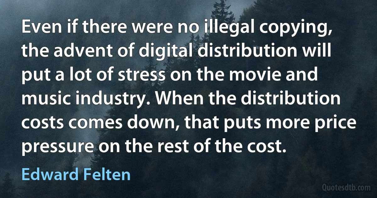 Even if there were no illegal copying, the advent of digital distribution will put a lot of stress on the movie and music industry. When the distribution costs comes down, that puts more price pressure on the rest of the cost. (Edward Felten)