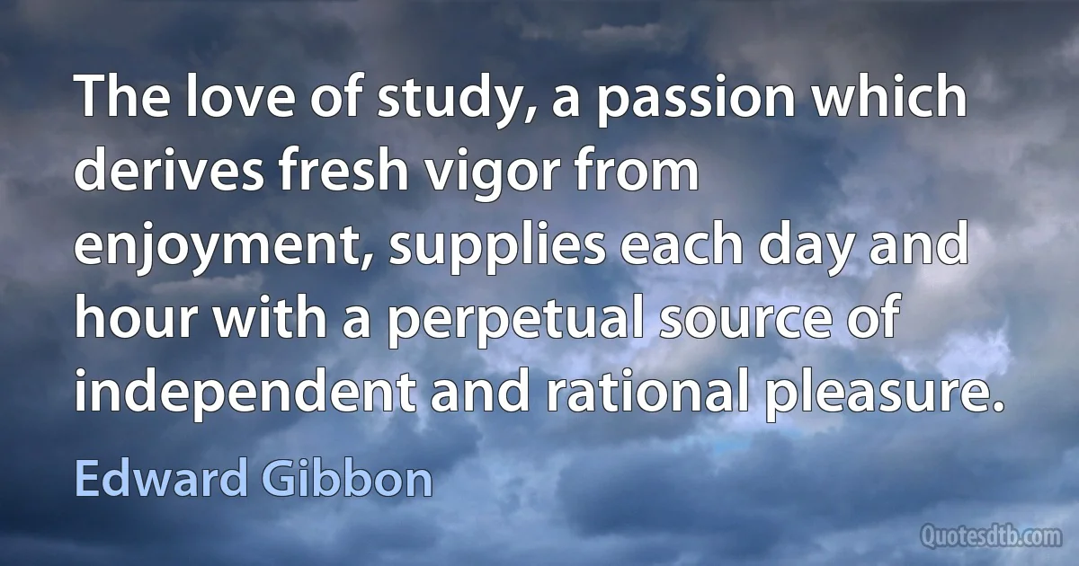 The love of study, a passion which derives fresh vigor from enjoyment, supplies each day and hour with a perpetual source of independent and rational pleasure. (Edward Gibbon)