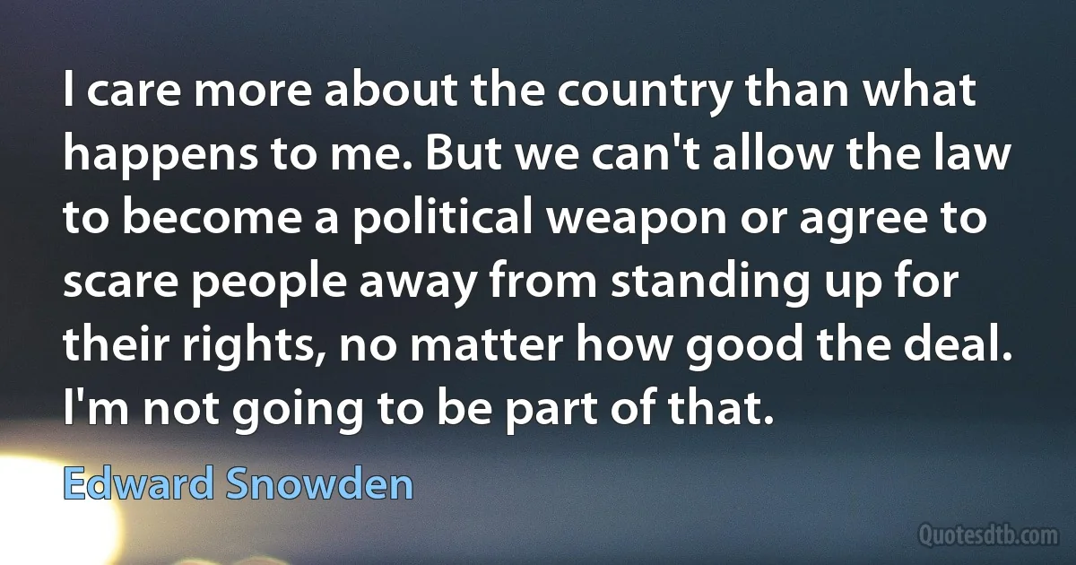 I care more about the country than what happens to me. But we can't allow the law to become a political weapon or agree to scare people away from standing up for their rights, no matter how good the deal. I'm not going to be part of that. (Edward Snowden)