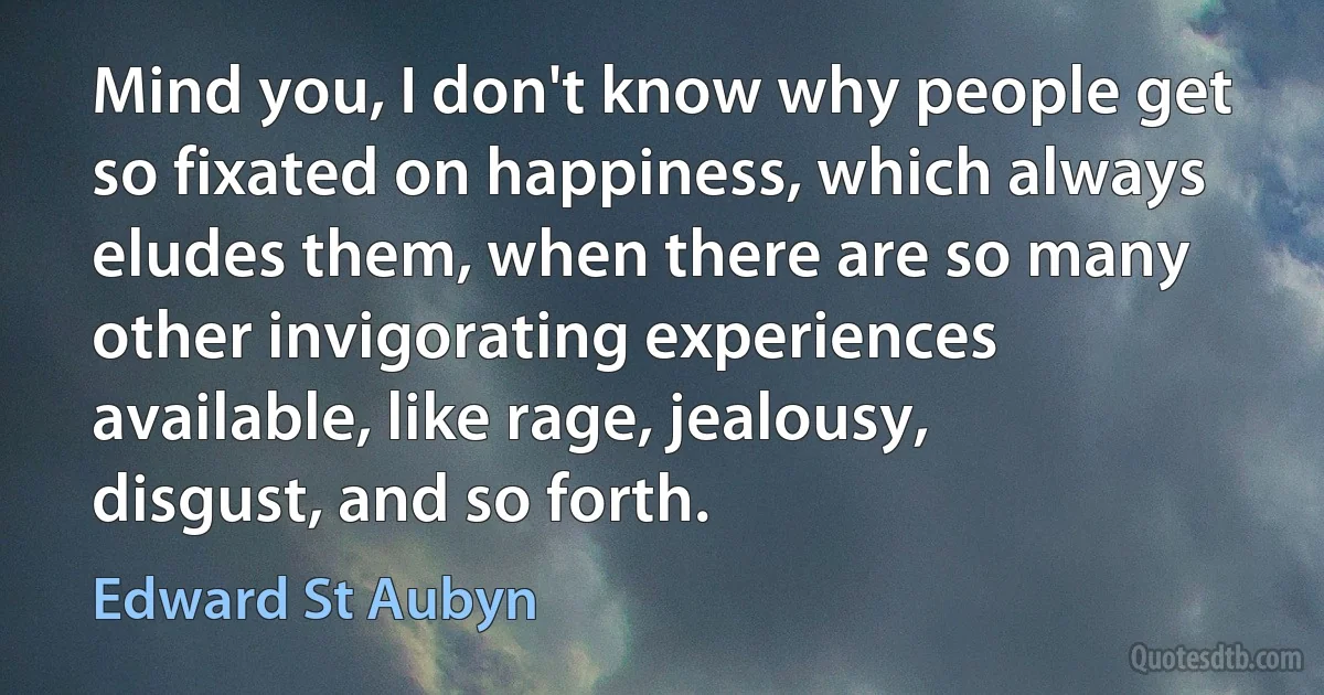 Mind you, I don't know why people get so fixated on happiness, which always eludes them, when there are so many other invigorating experiences available, like rage, jealousy, disgust, and so forth. (Edward St Aubyn)