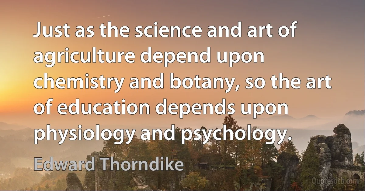 Just as the science and art of agriculture depend upon chemistry and botany, so the art of education depends upon physiology and psychology. (Edward Thorndike)