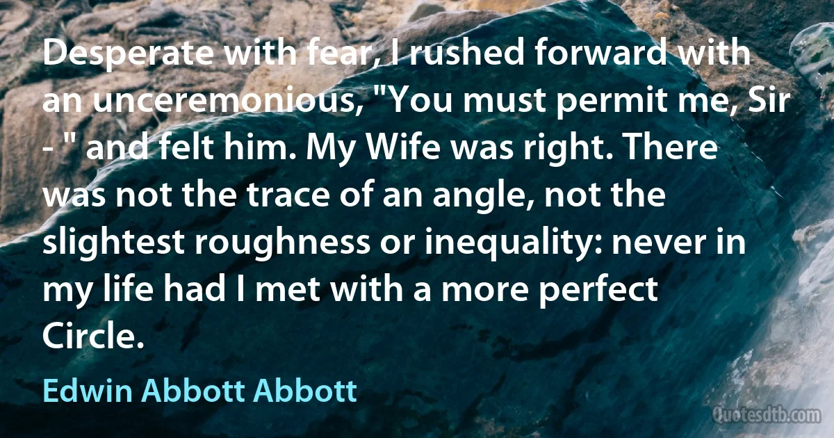 Desperate with fear, I rushed forward with an unceremonious, "You must permit me, Sir - " and felt him. My Wife was right. There was not the trace of an angle, not the slightest roughness or inequality: never in my life had I met with a more perfect Circle. (Edwin Abbott Abbott)