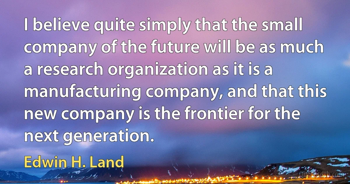 I believe quite simply that the small company of the future will be as much a research organization as it is a manufacturing company, and that this new company is the frontier for the next generation. (Edwin H. Land)