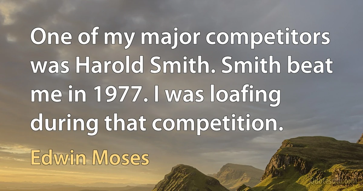 One of my major competitors was Harold Smith. Smith beat me in 1977. I was loafing during that competition. (Edwin Moses)