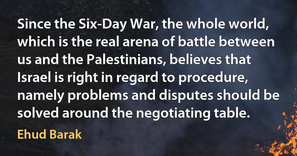 Since the Six-Day War, the whole world, which is the real arena of battle between us and the Palestinians, believes that Israel is right in regard to procedure, namely problems and disputes should be solved around the negotiating table. (Ehud Barak)