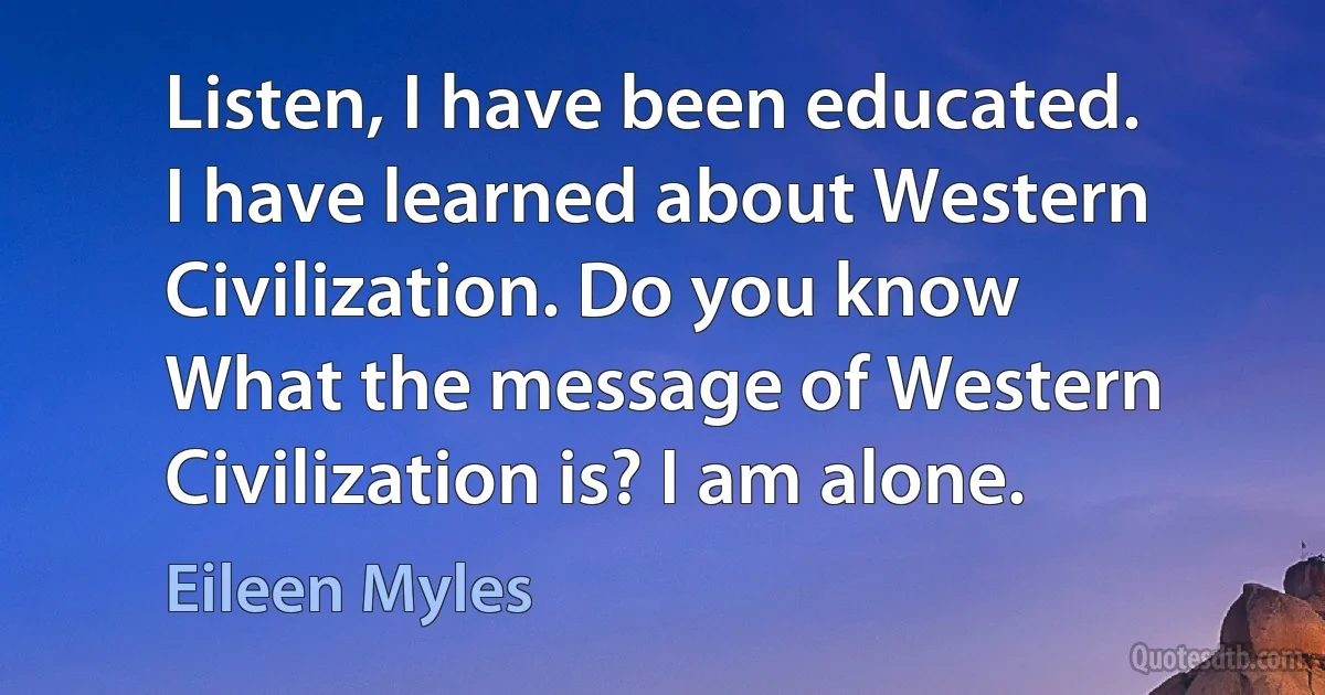 Listen, I have been educated.
I have learned about Western
Civilization. Do you know
What the message of Western
Civilization is? I am alone. (Eileen Myles)