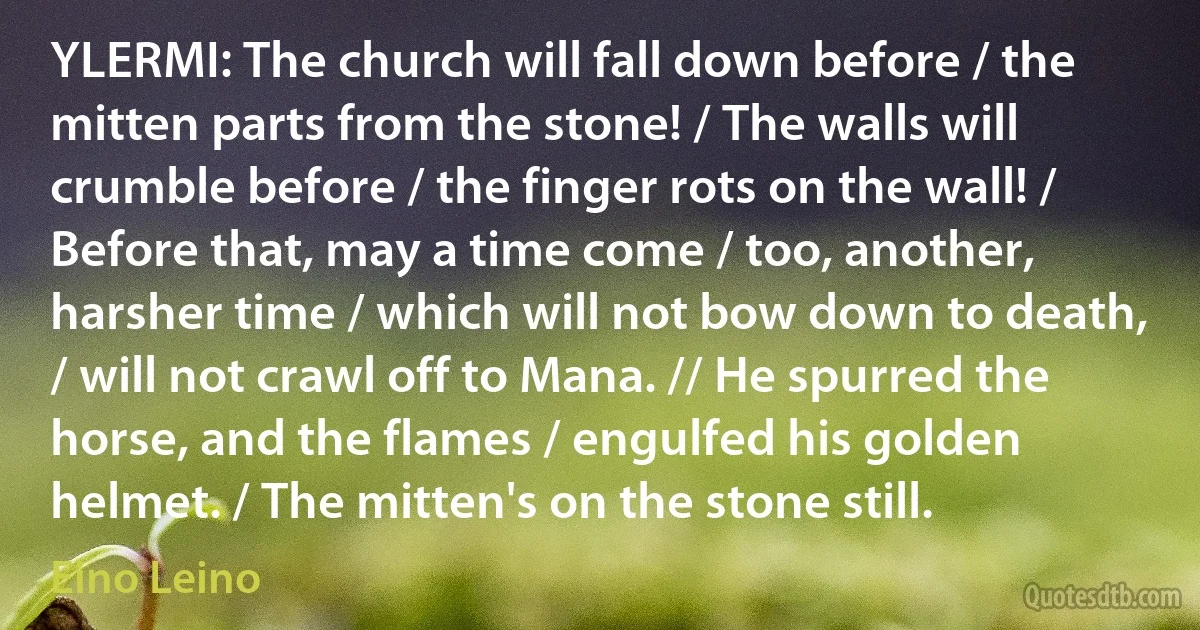 YLERMI: The church will fall down before / the mitten parts from the stone! / The walls will crumble before / the finger rots on the wall! / Before that, may a time come / too, another, harsher time / which will not bow down to death, / will not crawl off to Mana. // He spurred the horse, and the flames / engulfed his golden helmet. / The mitten's on the stone still. (Eino Leino)