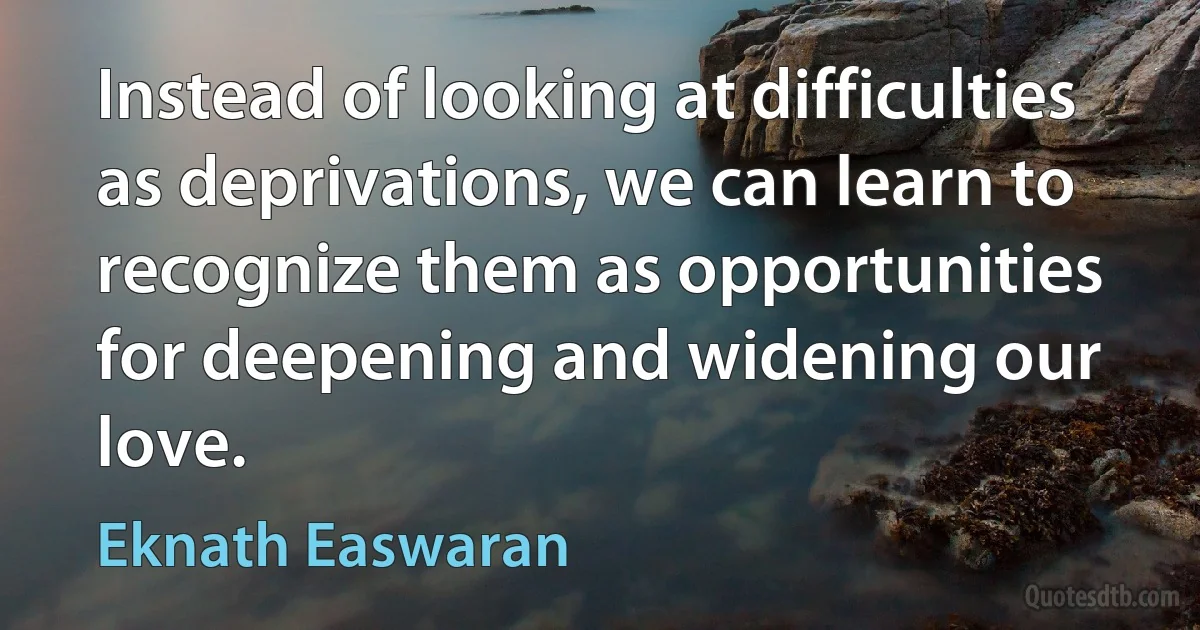 Instead of looking at difficulties as deprivations, we can learn to recognize them as opportunities for deepening and widening our love. (Eknath Easwaran)