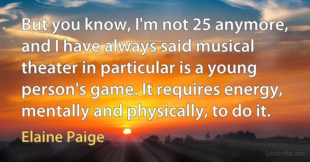 But you know, I'm not 25 anymore, and I have always said musical theater in particular is a young person's game. It requires energy, mentally and physically, to do it. (Elaine Paige)