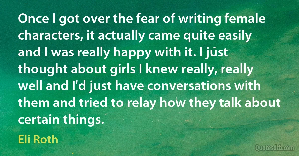 Once I got over the fear of writing female characters, it actually came quite easily and I was really happy with it. I just thought about girls I knew really, really well and I'd just have conversations with them and tried to relay how they talk about certain things. (Eli Roth)