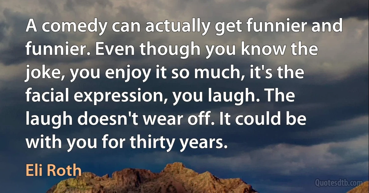 A comedy can actually get funnier and funnier. Even though you know the joke, you enjoy it so much, it's the facial expression, you laugh. The laugh doesn't wear off. It could be with you for thirty years. (Eli Roth)