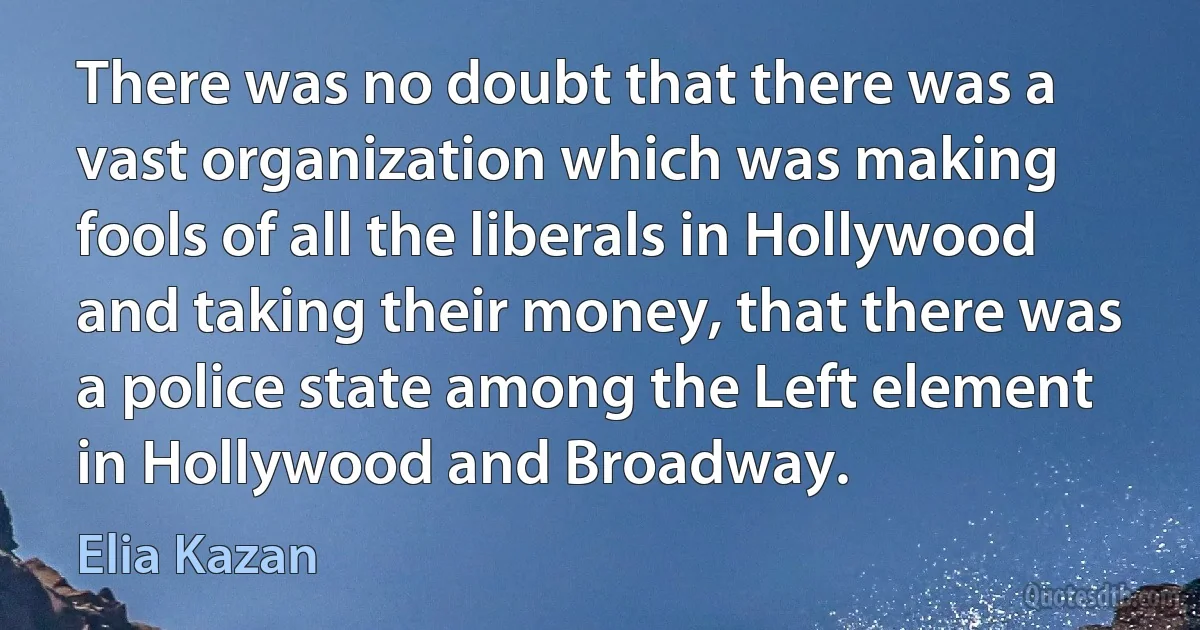 There was no doubt that there was a vast organization which was making fools of all the liberals in Hollywood and taking their money, that there was a police state among the Left element in Hollywood and Broadway. (Elia Kazan)