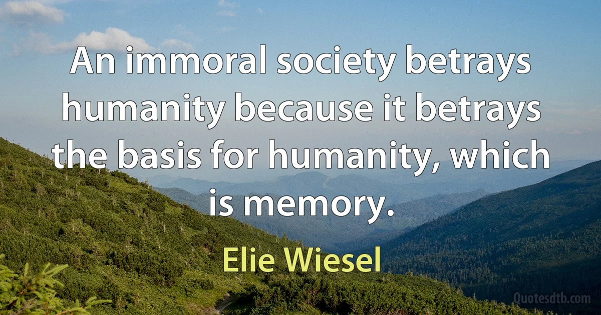 An immoral society betrays humanity because it betrays the basis for humanity, which is memory. (Elie Wiesel)