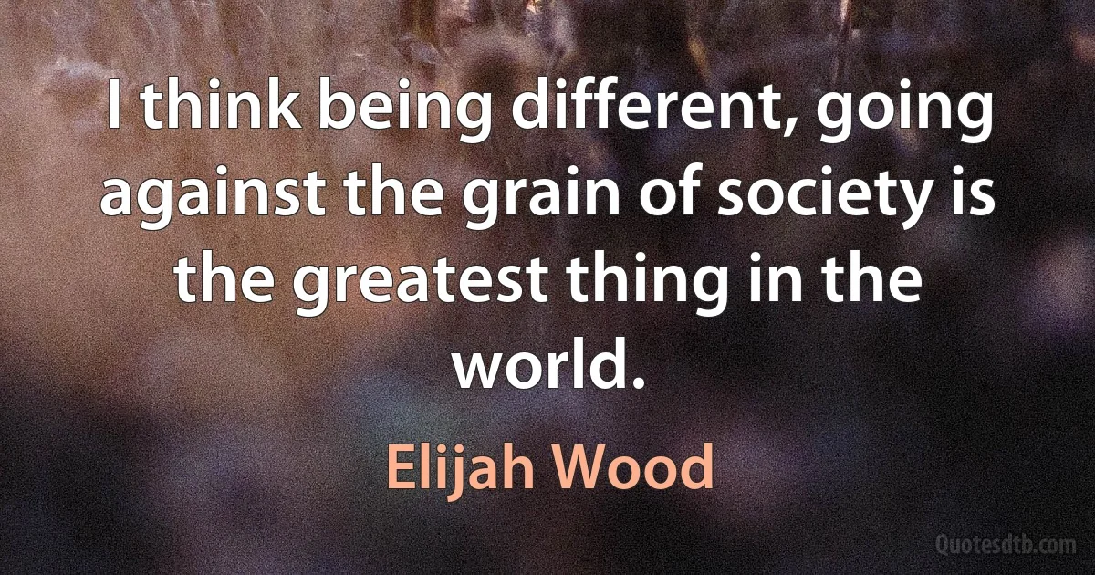 I think being different, going against the grain of society is the greatest thing in the world. (Elijah Wood)