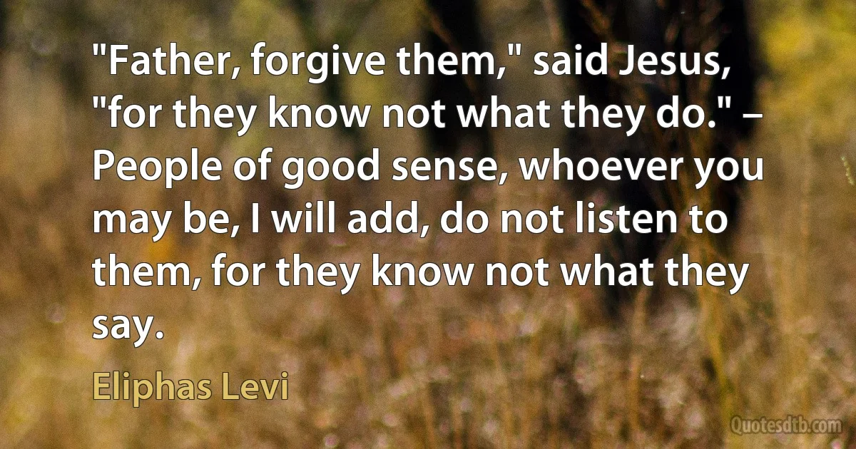 "Father, forgive them," said Jesus, "for they know not what they do." – People of good sense, whoever you may be, I will add, do not listen to them, for they know not what they say. (Eliphas Levi)