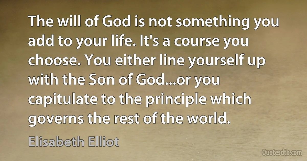 The will of God is not something you add to your life. It's a course you choose. You either line yourself up with the Son of God...or you capitulate to the principle which governs the rest of the world. (Elisabeth Elliot)