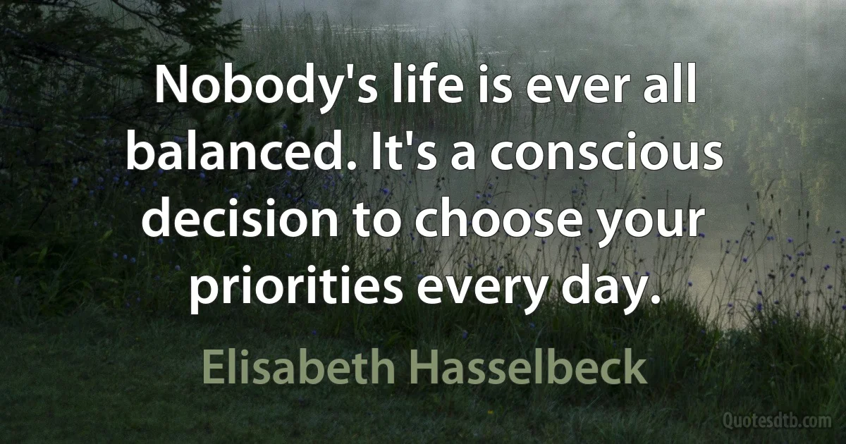 Nobody's life is ever all balanced. It's a conscious decision to choose your priorities every day. (Elisabeth Hasselbeck)