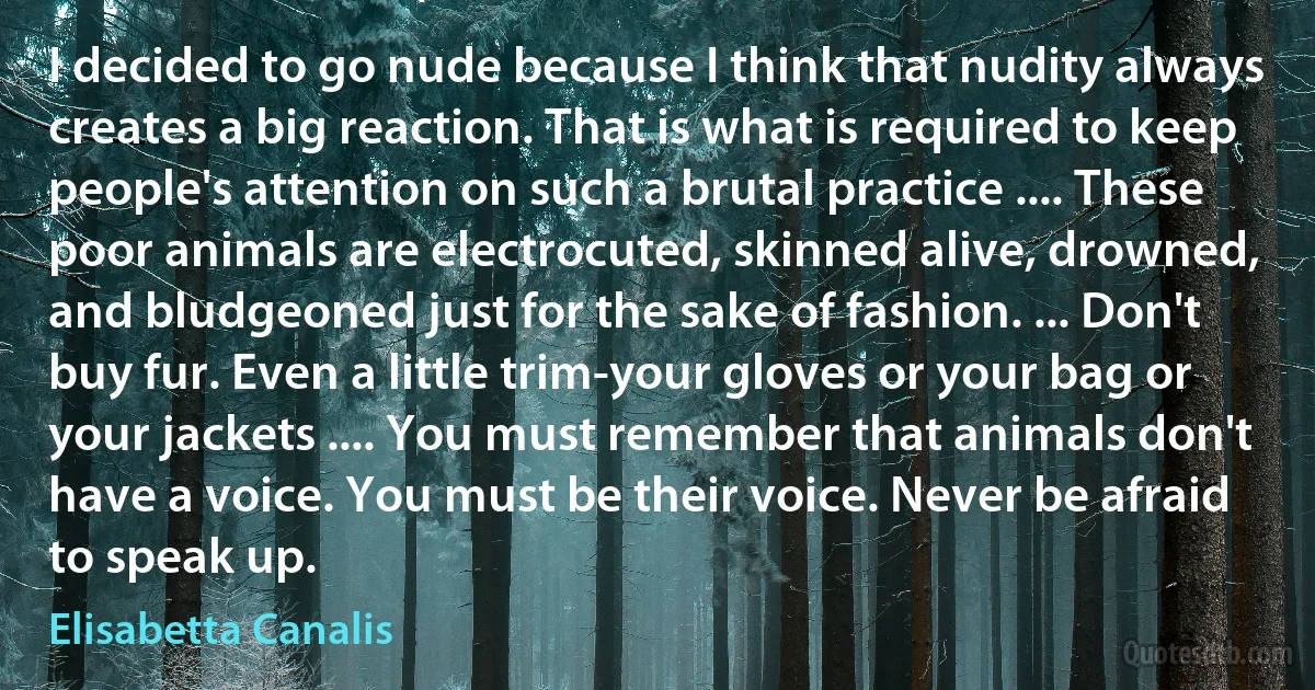 I decided to go nude because I think that nudity always creates a big reaction. That is what is required to keep people's attention on such a brutal practice .... These poor animals are electrocuted, skinned alive, drowned, and bludgeoned just for the sake of fashion. ... Don't buy fur. Even a little trim-your gloves or your bag or your jackets .... You must remember that animals don't have a voice. You must be their voice. Never be afraid to speak up. (Elisabetta Canalis)