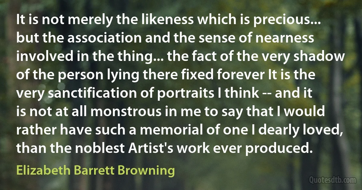 It is not merely the likeness which is precious... but the association and the sense of nearness involved in the thing... the fact of the very shadow of the person lying there fixed forever It is the very sanctification of portraits I think -- and it is not at all monstrous in me to say that I would rather have such a memorial of one I dearly loved, than the noblest Artist's work ever produced. (Elizabeth Barrett Browning)