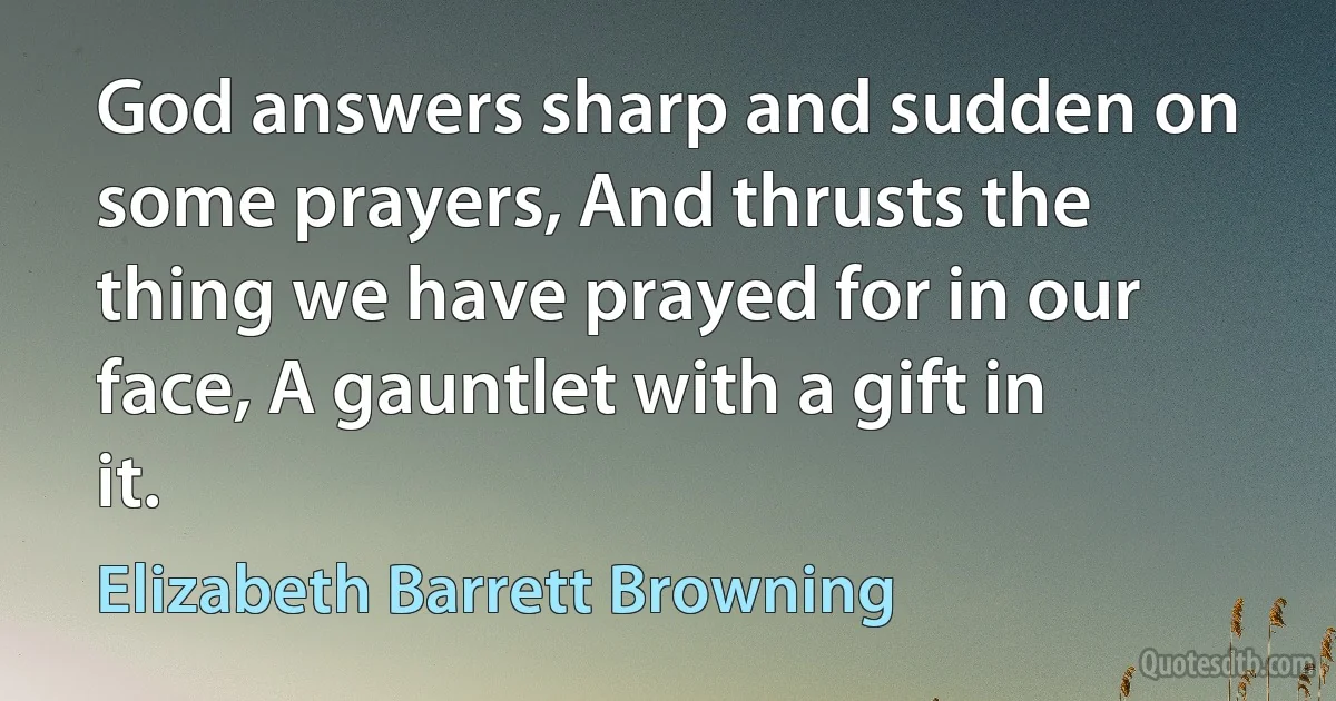 God answers sharp and sudden on some prayers, And thrusts the thing we have prayed for in our face, A gauntlet with a gift in it. (Elizabeth Barrett Browning)