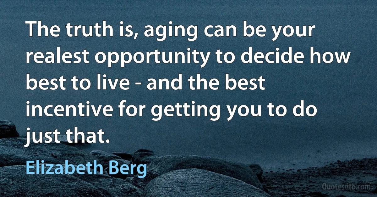 The truth is, aging can be your realest opportunity to decide how best to live - and the best incentive for getting you to do just that. (Elizabeth Berg)