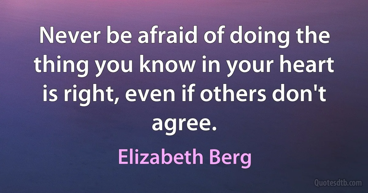 Never be afraid of doing the thing you know in your heart is right, even if others don't agree. (Elizabeth Berg)