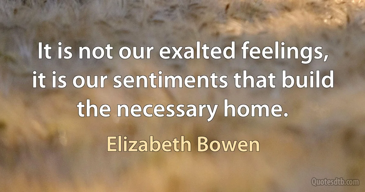 It is not our exalted feelings, it is our sentiments that build the necessary home. (Elizabeth Bowen)