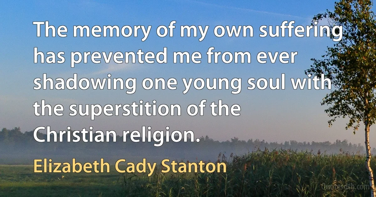 The memory of my own suffering has prevented me from ever shadowing one young soul with the superstition of the Christian religion. (Elizabeth Cady Stanton)