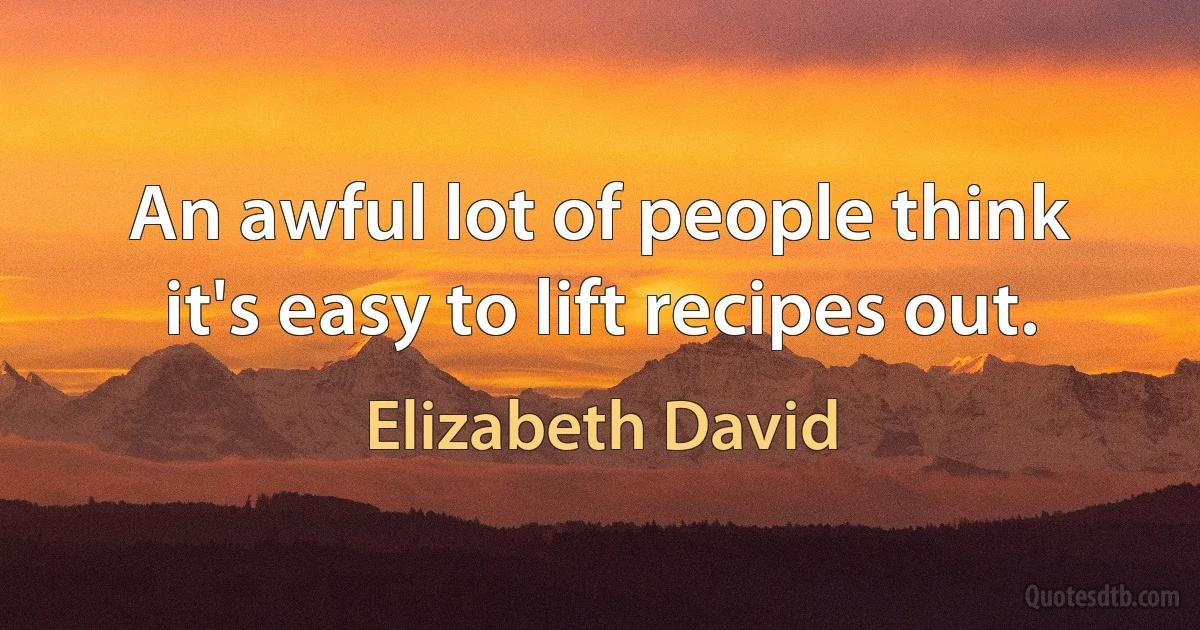 An awful lot of people think it's easy to lift recipes out. (Elizabeth David)