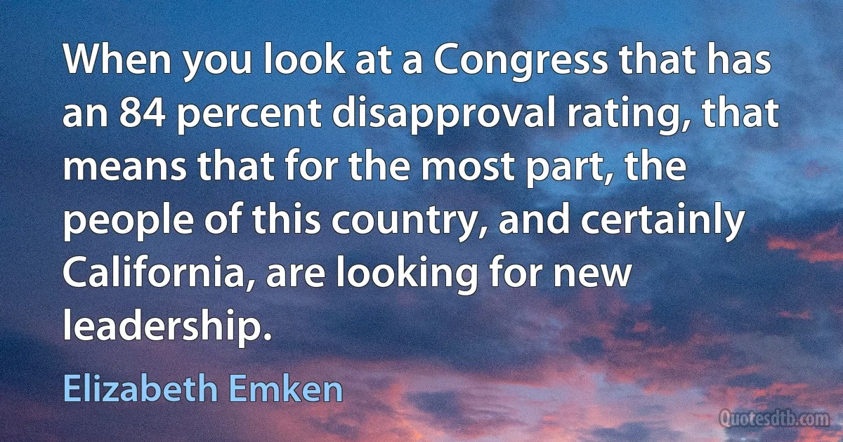 When you look at a Congress that has an 84 percent disapproval rating, that means that for the most part, the people of this country, and certainly California, are looking for new leadership. (Elizabeth Emken)