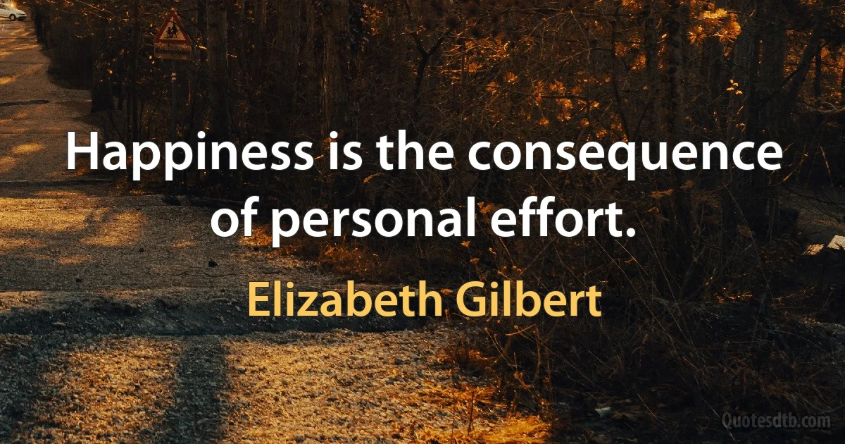 Happiness is the consequence of personal effort. (Elizabeth Gilbert)