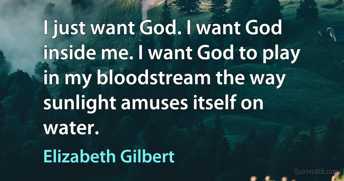 I just want God. I want God inside me. I want God to play in my bloodstream the way sunlight amuses itself on water. (Elizabeth Gilbert)