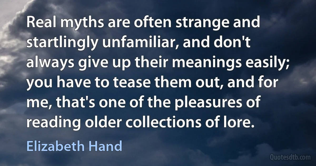 Real myths are often strange and startlingly unfamiliar, and don't always give up their meanings easily; you have to tease them out, and for me, that's one of the pleasures of reading older collections of lore. (Elizabeth Hand)