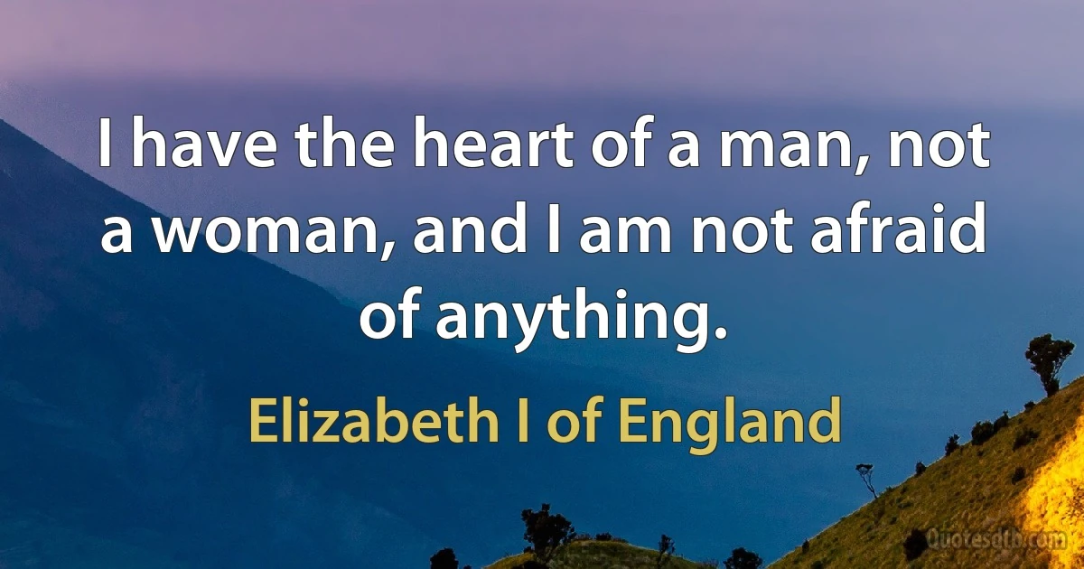 I have the heart of a man, not a woman, and I am not afraid of anything. (Elizabeth I of England)